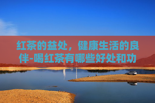 红茶的益处，健康生活的良伴-喝红茶有哪些好处和功效