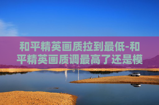 和平精英画质拉到最低-和平精英画质调最高了还是模糊