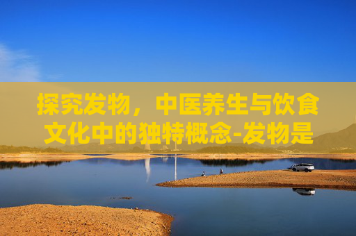 探究发物，中医养生与饮食文化中的独特概念-发物是什么意思好处和坏处