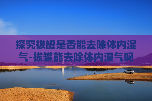探究拔罐是否能去除体内湿气-拔罐能去除体内湿气吗多久拔一次