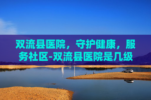 双流县医院，守护健康，服务社区-双流县医院是几级医院