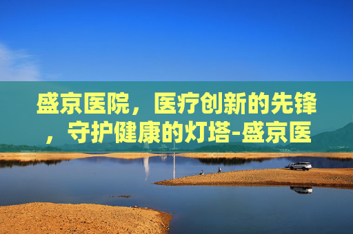 盛京医院，医疗创新的先锋，守护健康的灯塔-盛京医院沈北院区