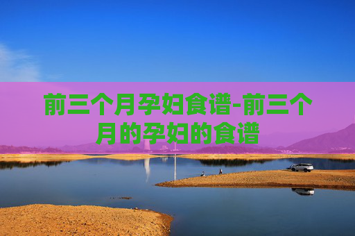前三个月孕妇食谱-前三个月的孕妇的食谱