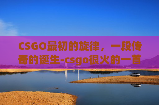 CSGO最初的旋律，一段传奇的诞生-csgo很火的一首bgm