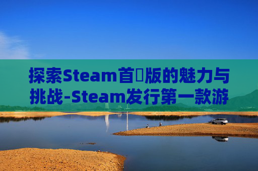 探索Steam首發版的魅力与挑战-Steam发行第一款游戏能开预购吗