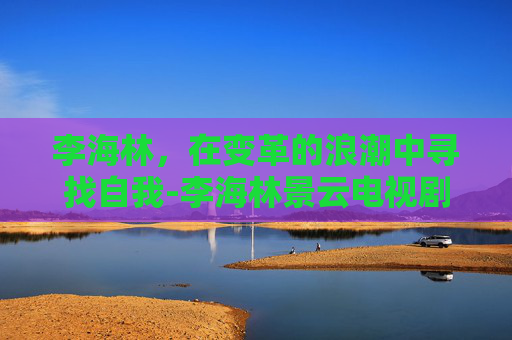 李海林，在变革的浪潮中寻找自我-李海林景云电视剧