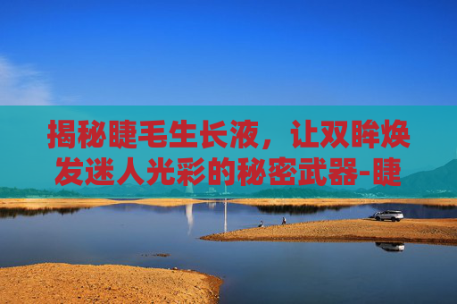 揭秘睫毛生长液，让双眸焕发迷人光彩的秘密武器-睫毛生长液是智商税吗