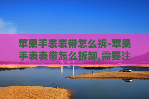 苹果手表表带怎么拆-苹果手表表带怎么拆卸,需要注意哪些细节避免刮花?