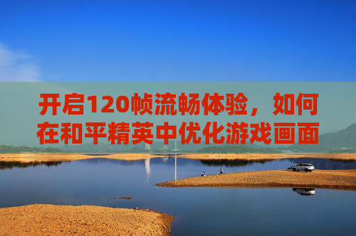 开启120帧流畅体验，如何在和平精英中优化游戏画面-120帧怎么开和平精英画质