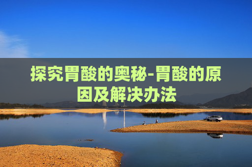探究胃酸的奥秘-胃酸的原因及解决办法