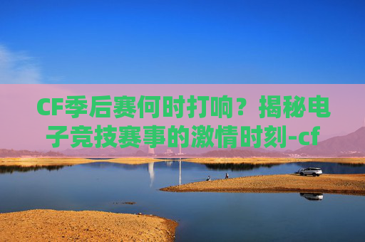 CF季后赛何时打响？揭秘电子竞技赛事的激情时刻-cf季后赛什么时候打的