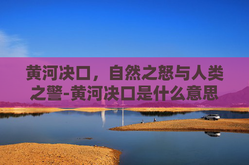 黄河决口，自然之怒与人类之警-黄河决口是什么意思