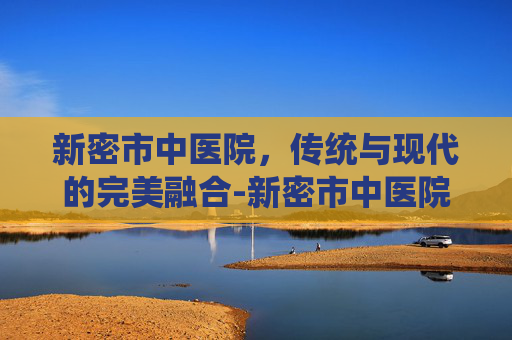 新密市中医院，传统与现代的完美融合-新密市中医院电话