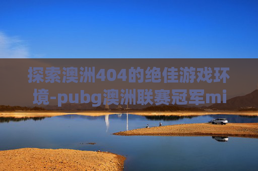 探索澳洲404的绝佳游戏环境-pubg澳洲联赛冠军miku