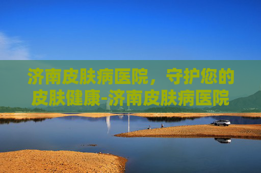济南皮肤病医院，守护您的皮肤健康-济南皮肤病医院哪个比较好