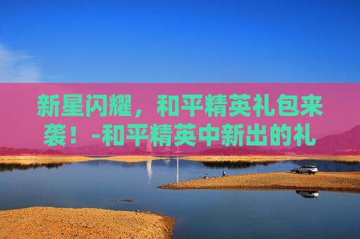新星闪耀，和平精英礼包来袭！-和平精英中新出的礼包有哪些