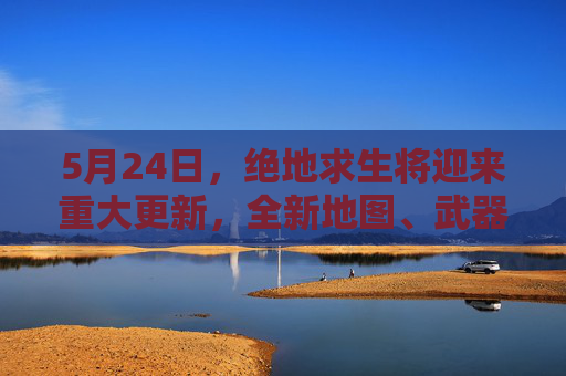 5月24日，绝地求生将迎来重大更新，全新地图、武器和模式即将亮相！-