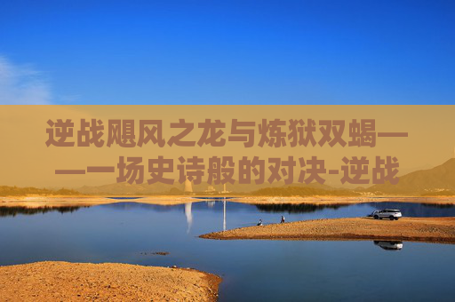 逆战飓风之龙与炼狱双蝎——一场史诗般的对决-逆战飓风之龙削弱