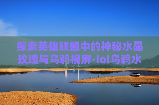 探索英雄联盟中的神秘水晶玫瑰与乌鸦视屏-lol乌鸦水晶玫瑰什么时候出