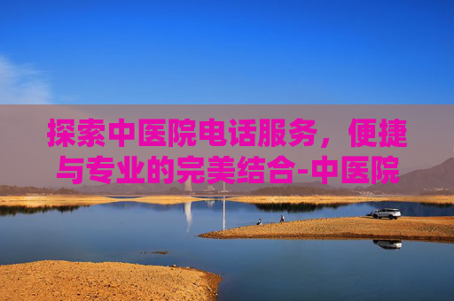 探索中医院电话服务，便捷与专业的完美结合-中医院电话咨询电话