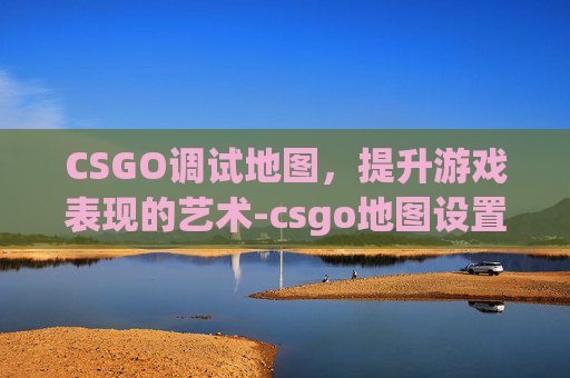 CSGO调试地图，提升游戏表现的艺术-csgo地图设置