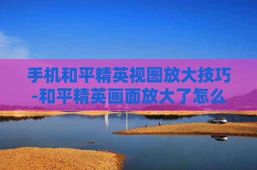 手机和平精英视图放大技巧-和平精英画面放大了怎么调回来