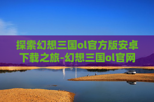 探索幻想三国ol官方版安卓下载之旅-幻想三国ol官网下载安装