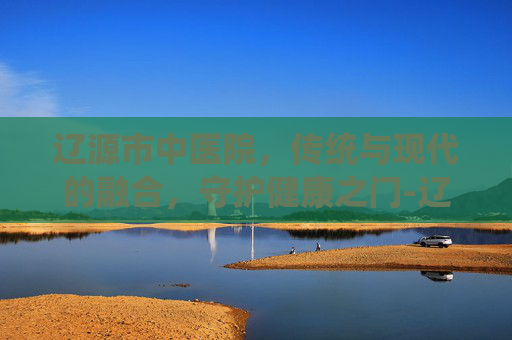 辽源市中医院，传统与现代的融合，守护健康之门-辽源市中医院官网