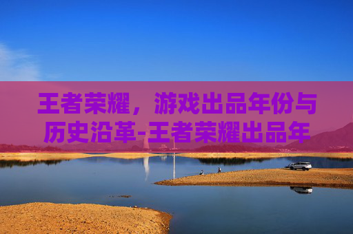 王者荣耀，游戏出品年份与历史沿革-王者荣耀出品年份查询