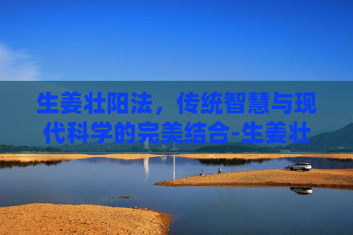 生姜壮阳法，传统智慧与现代科学的完美结合-生姜壮阳效果如何