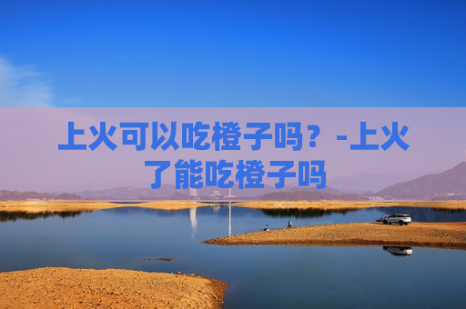 上火可以吃橙子吗？-上火了能吃橙子吗