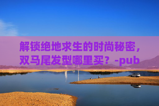 解锁绝地求生的时尚秘密，双马尾发型哪里买？-pubg双马尾辫怎么获得
