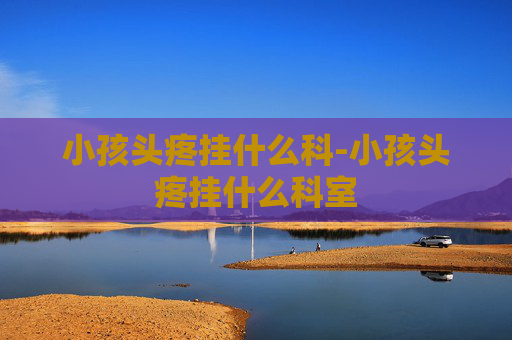 小孩头疼挂什么科-小孩头疼挂什么科室