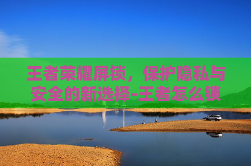王者荣耀屏锁，保护隐私与安全的新选择-王者怎么锁屏幕