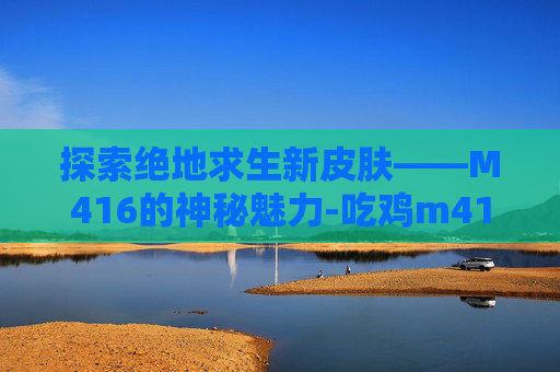 探索绝地求生新皮肤——M416的神秘魅力-吃鸡m416最佳皮肤排行