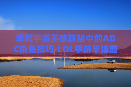 掌握手游英雄联盟中的ADC角色技巧-LOL手游单排最强ADC