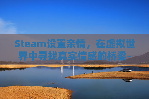 Steam设置亲情，在虚拟世界中寻找真实情感的桥梁-steam亲情账号怎么设置
