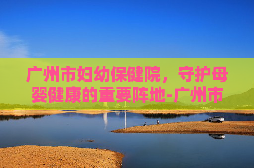 广州市妇幼保健院，守护母婴健康的重要阵地-广州市妇幼保健院医院在哪里