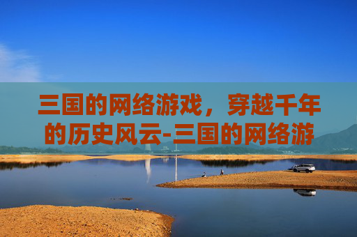 三国的网络游戏，穿越千年的历史风云-三国的网络游戏有哪些