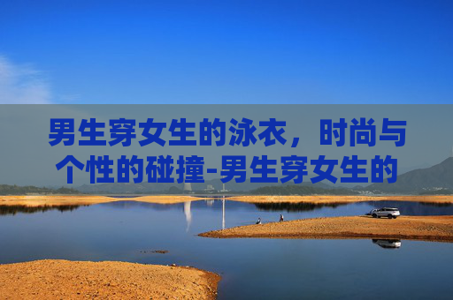 男生穿女生的泳衣，时尚与个性的碰撞-男生穿女生的泳衣会怎么样