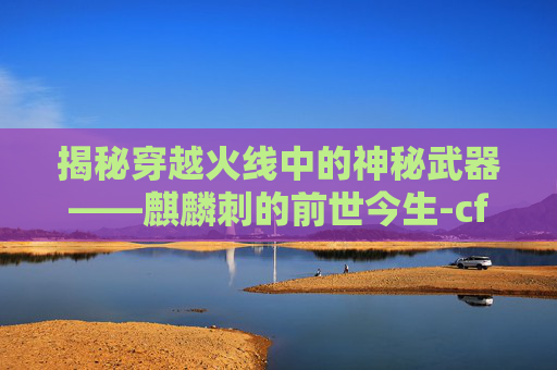 揭秘穿越火线中的神秘武器——麒麟刺的前世今生-cf麒麟刺使用技巧