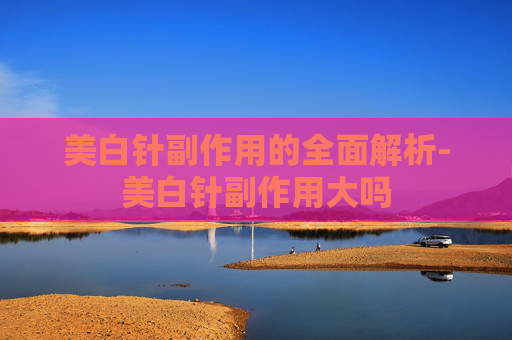 美白针副作用的全面解析-美白针副作用大吗