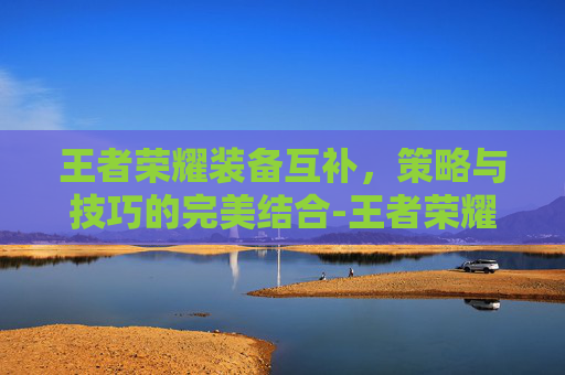 王者荣耀装备互补，策略与技巧的完美结合-王者荣耀装备互补有什么用