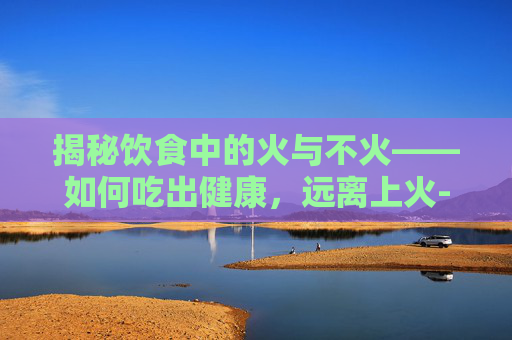 揭秘饮食中的火与不火——如何吃出健康，远离上火-吃什么不上火又有营养