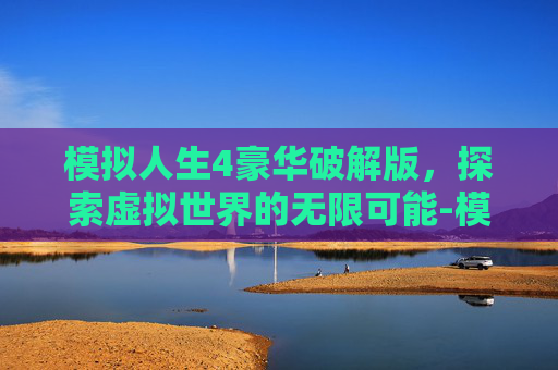 模拟人生4豪华破解版，探索虚拟世界的无限可能-模拟人生4汉化版无限金币钻石版