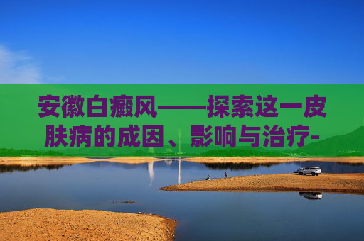 安徽白癜风——探索这一皮肤病的成因、影响与治疗-安徽白癜风救助基金