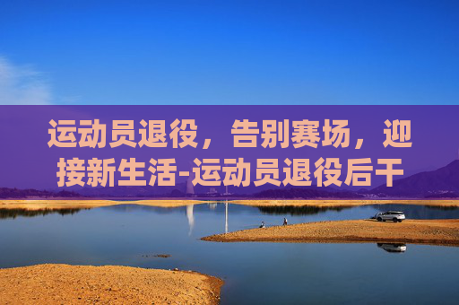 运动员退役，告别赛场，迎接新生活-运动员退役后干什么