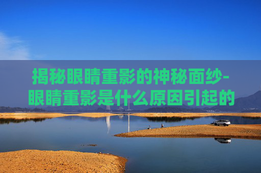 揭秘眼睛重影的神秘面纱-眼睛重影是什么原因引起的看什么科
