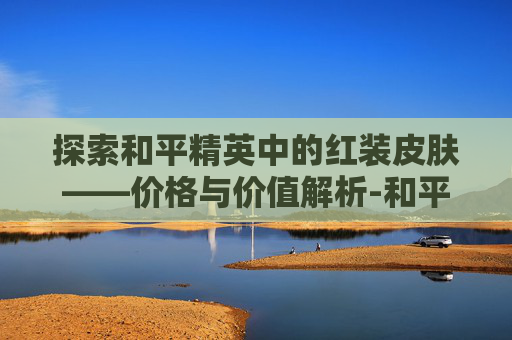 探索和平精英中的红装皮肤——价格与价值解析-和平精英最新的红装皮肤最低需要多少钱抽到