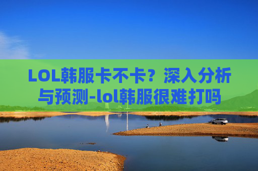 LOL韩服卡不卡？深入分析与预测-lol韩服很难打吗